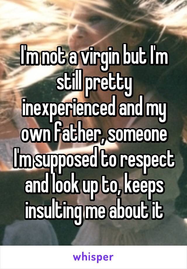 I'm not a virgin but I'm still pretty inexperienced and my own father, someone I'm supposed to respect and look up to, keeps insulting me about it