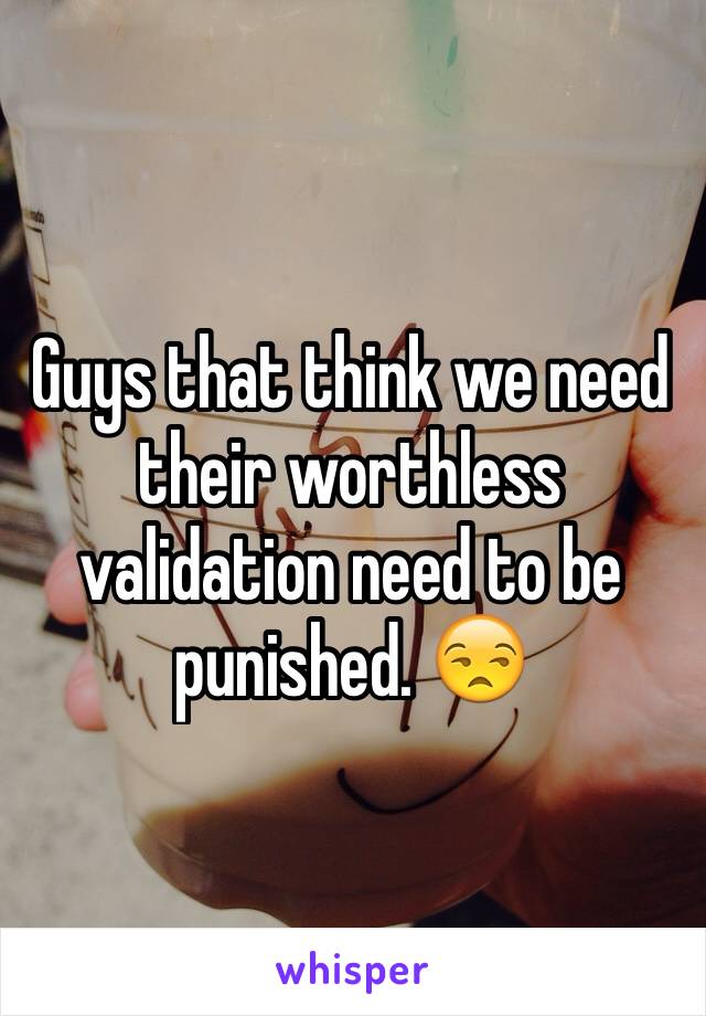 Guys that think we need their worthless validation need to be punished. 😒 