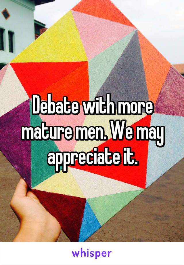 Debate with more mature men. We may appreciate it.