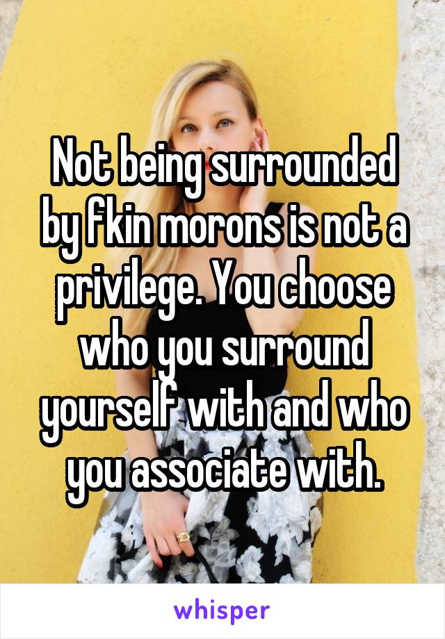 Not being surrounded by fkin morons is not a privilege. You choose who you surround yourself with and who you associate with.