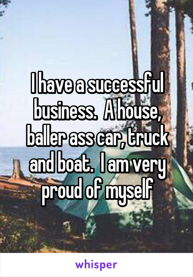 I have a successful business.  A house, baller ass car, truck and boat.  I am very proud of myself