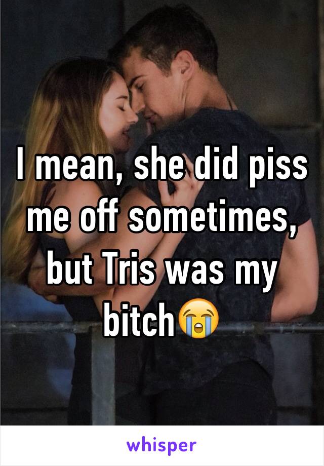 I mean, she did piss me off sometimes, but Tris was my bitch😭
