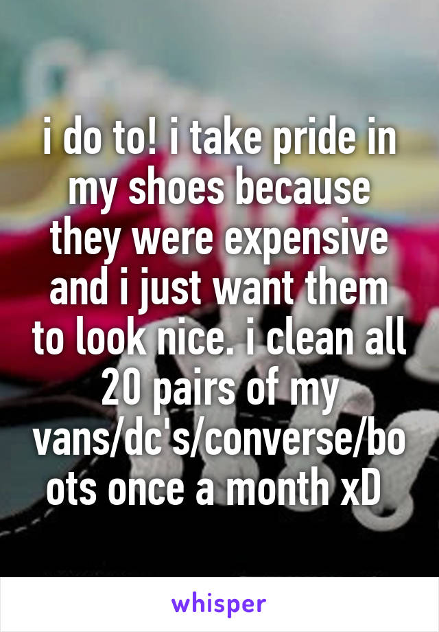 i do to! i take pride in my shoes because they were expensive and i just want them to look nice. i clean all 20 pairs of my vans/dc's/converse/boots once a month xD 