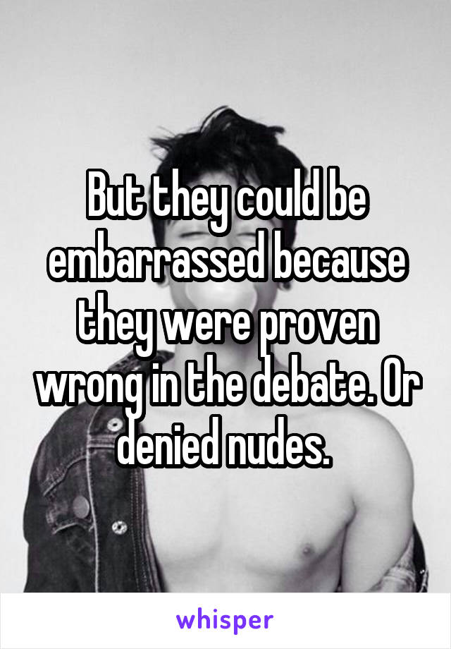 But they could be embarrassed because they were proven wrong in the debate. Or denied nudes. 