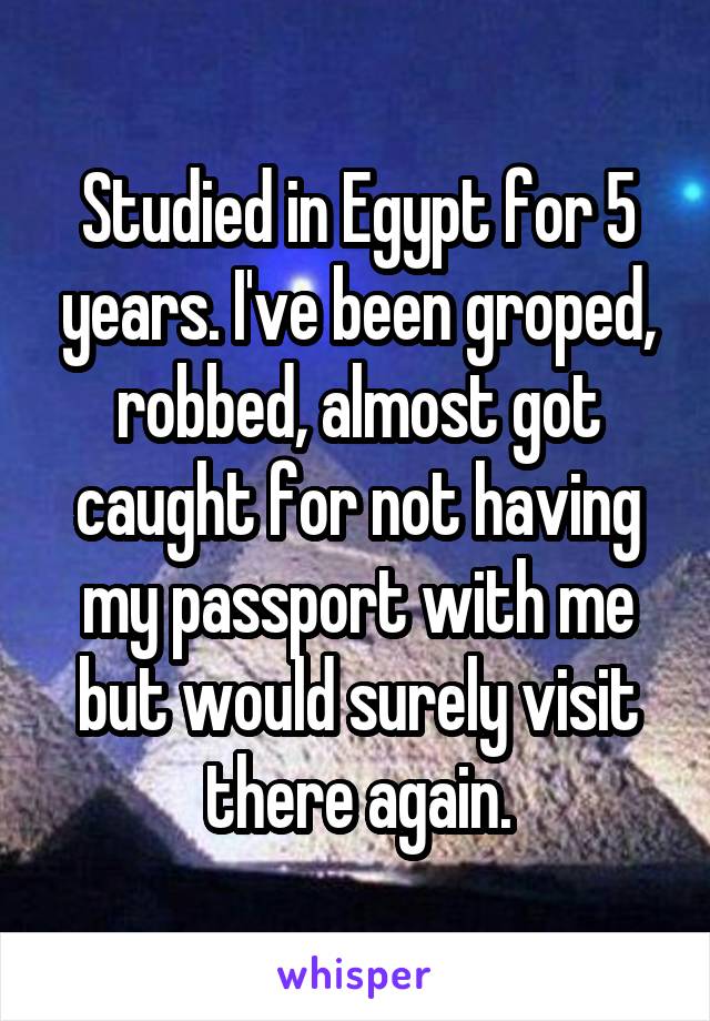 Studied in Egypt for 5 years. I've been groped, robbed, almost got caught for not having my passport with me but would surely visit there again.