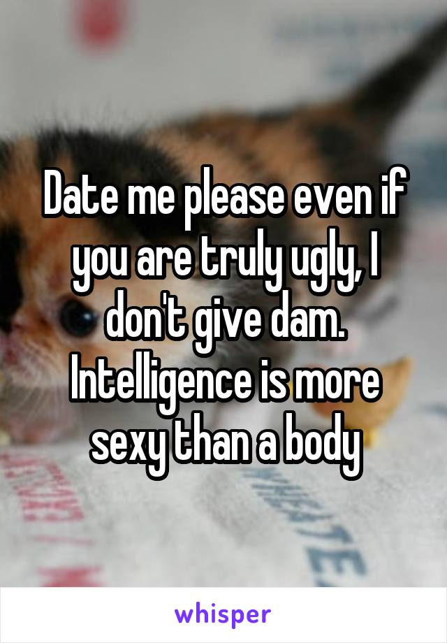 Date me please even if you are truly ugly, I don't give dam. Intelligence is more sexy than a body