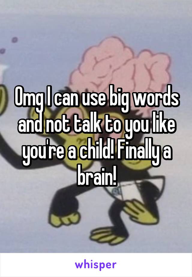 Omg I can use big words and not talk to you like you're a child! Finally a brain!