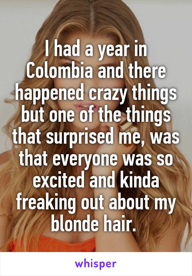 I had a year in Colombia and there happened crazy things but one of the things that surprised me, was that everyone was so excited and kinda freaking out about my blonde hair. 