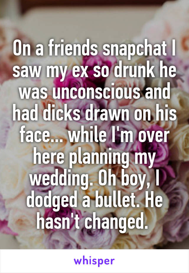 On a friends snapchat I saw my ex so drunk he was unconscious and had dicks drawn on his face... while I'm over here planning my wedding. Oh boy, I dodged a bullet. He hasn't changed. 