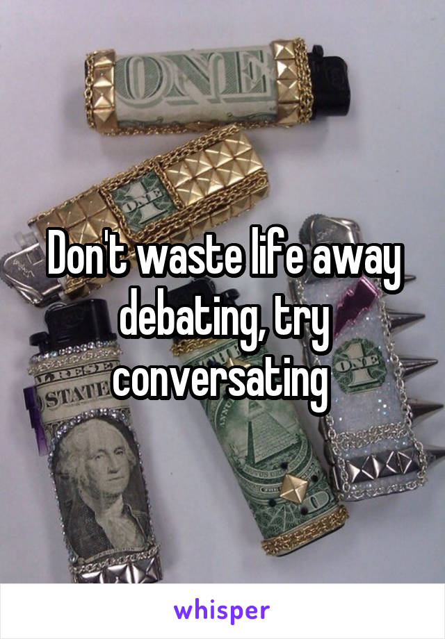 Don't waste life away debating, try conversating 