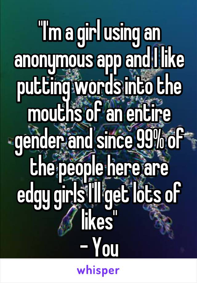 "I'm a girl using an anonymous app and I like putting words into the mouths of an entire gender and since 99% of the people here are edgy girls I'll get lots of likes"
- You