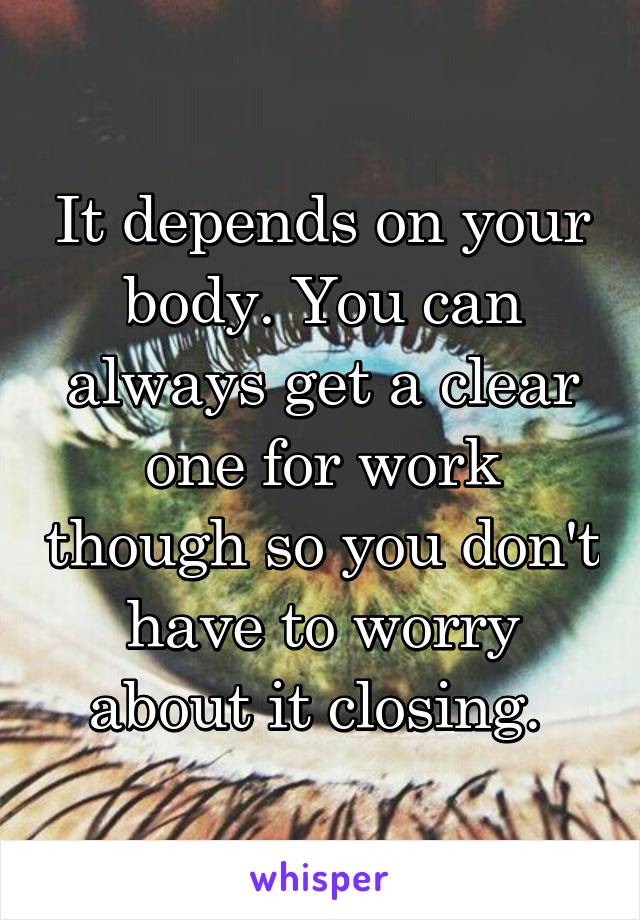 It depends on your body. You can always get a clear one for work though so you don't have to worry about it closing. 