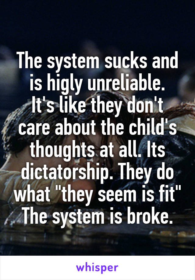 The system sucks and is higly unreliable.
It's like they don't care about the child's thoughts at all. Its dictatorship. They do what "they seem is fit"
The system is broke.