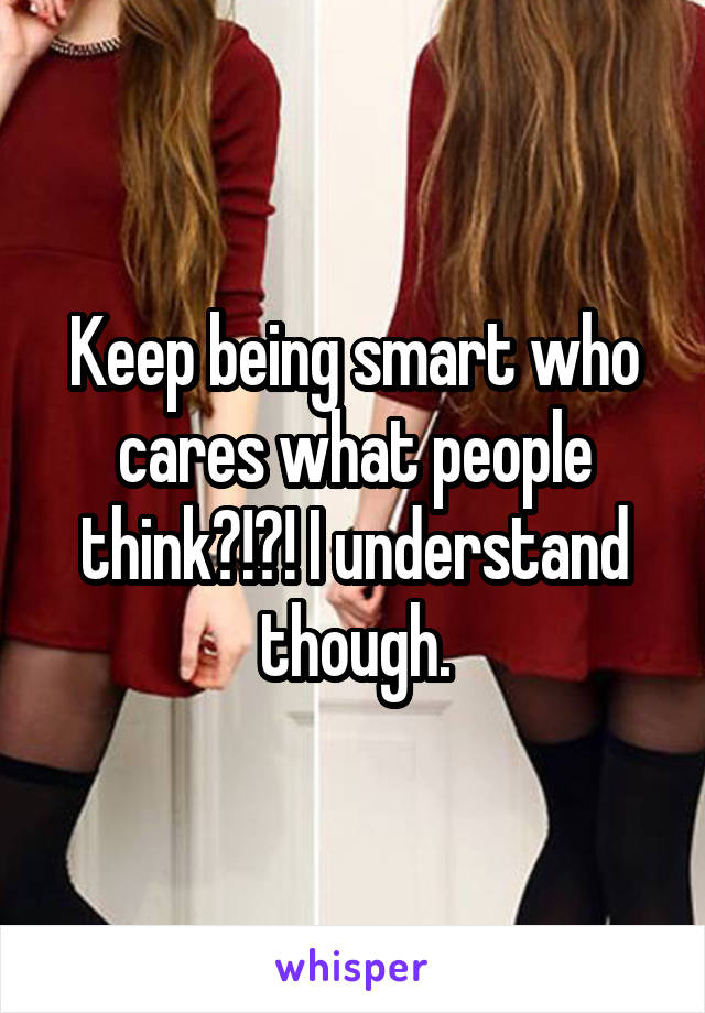 Keep being smart who cares what people think?!?! I understand though.