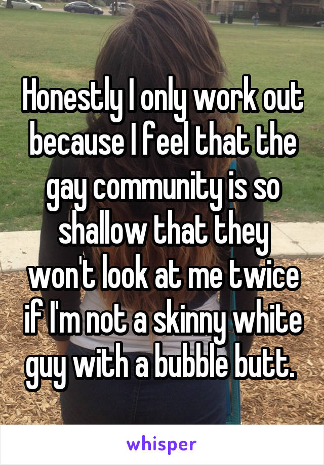 Honestly I only work out because I feel that the gay community is so shallow that they won't look at me twice if I'm not a skinny white guy with a bubble butt. 