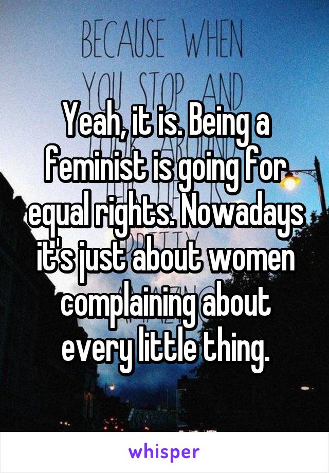 Yeah, it is. Being a feminist is going for equal rights. Nowadays it's just about women complaining about every little thing.