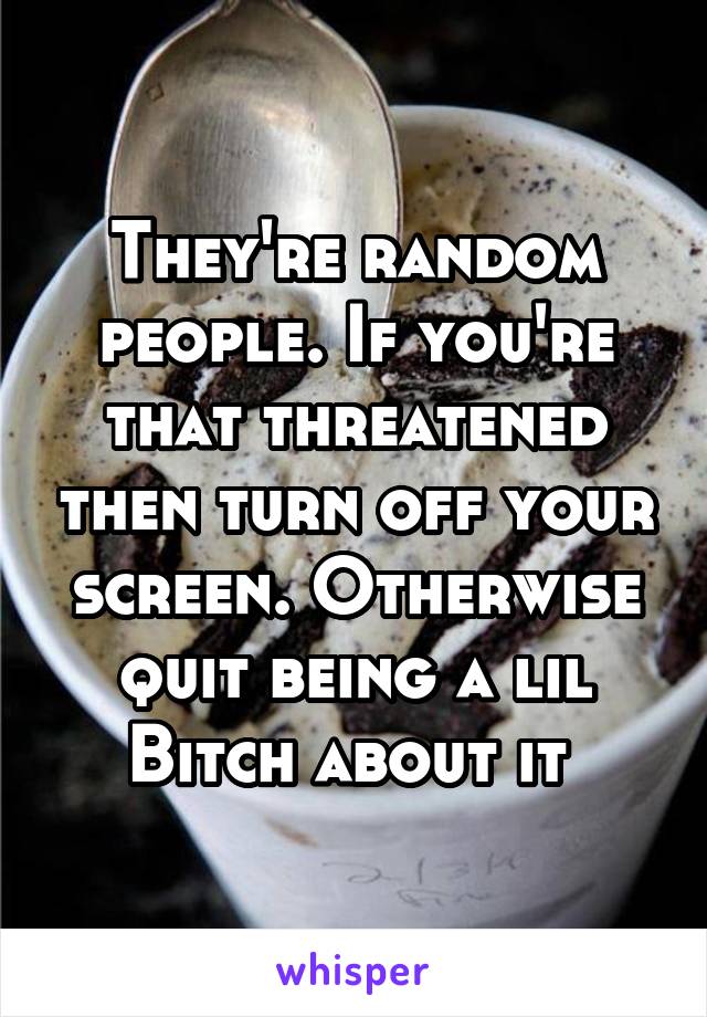 They're random people. If you're that threatened then turn off your screen. Otherwise quit being a lil
Bitch about it 