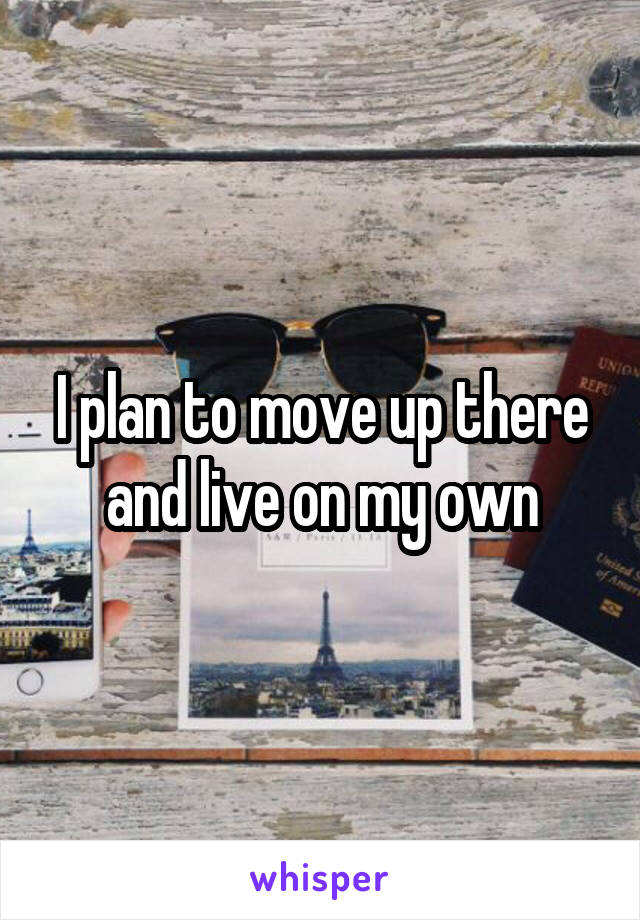 I plan to move up there and live on my own