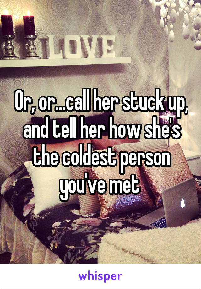 Or, or...call her stuck up, and tell her how she's the coldest person you've met 