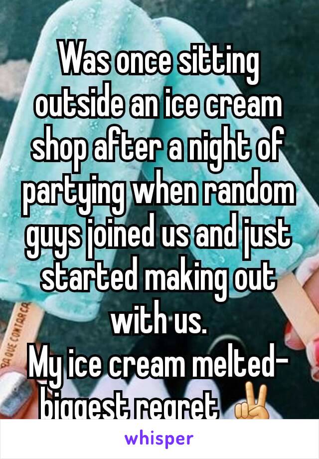 Was once sitting outside an ice cream shop after a night of partying when random guys joined us and just started making out with us.
My ice cream melted-biggest regret ✌
