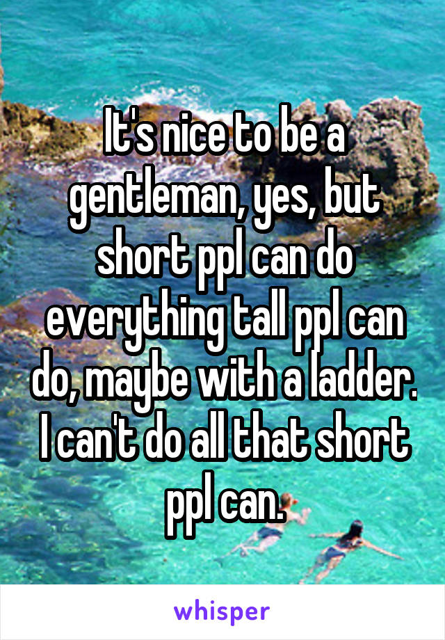 It's nice to be a gentleman, yes, but short ppl can do everything tall ppl can do, maybe with a ladder. I can't do all that short ppl can.