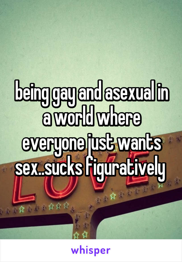 being gay and asexual in a world where everyone just wants sex..sucks figuratively 