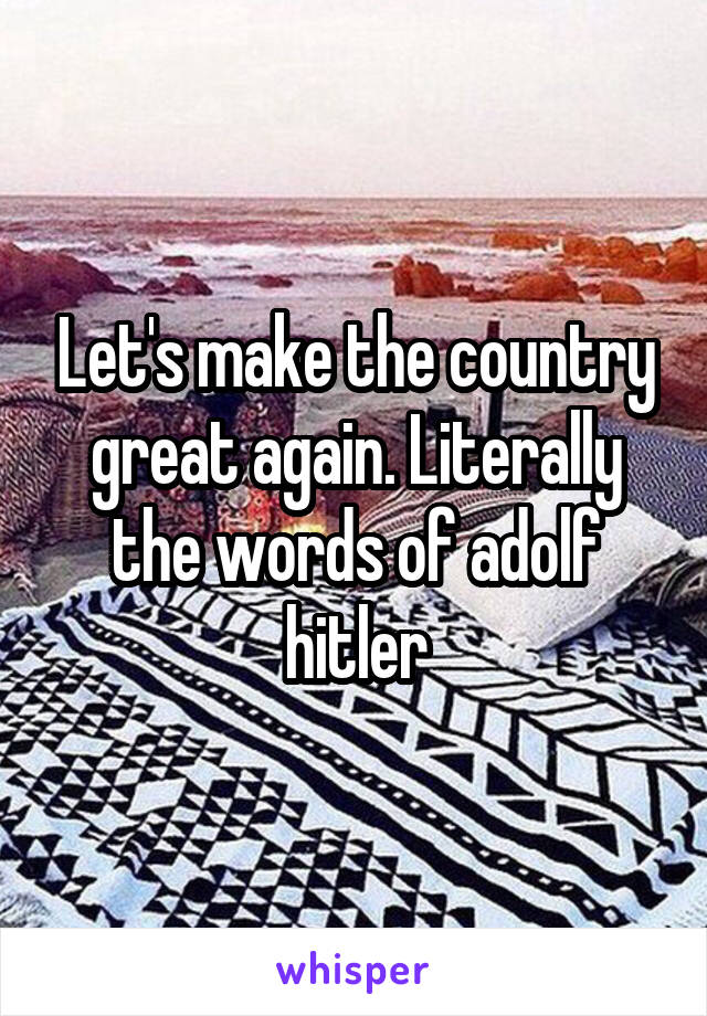 Let's make the country great again. Literally the words of adolf hitler