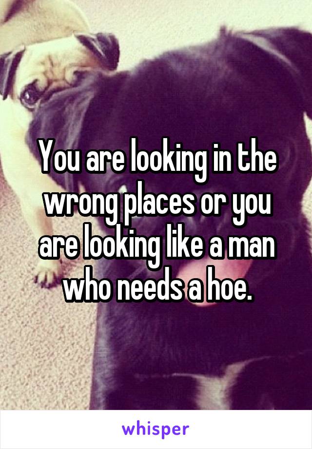 You are looking in the wrong places or you are looking like a man who needs a hoe.