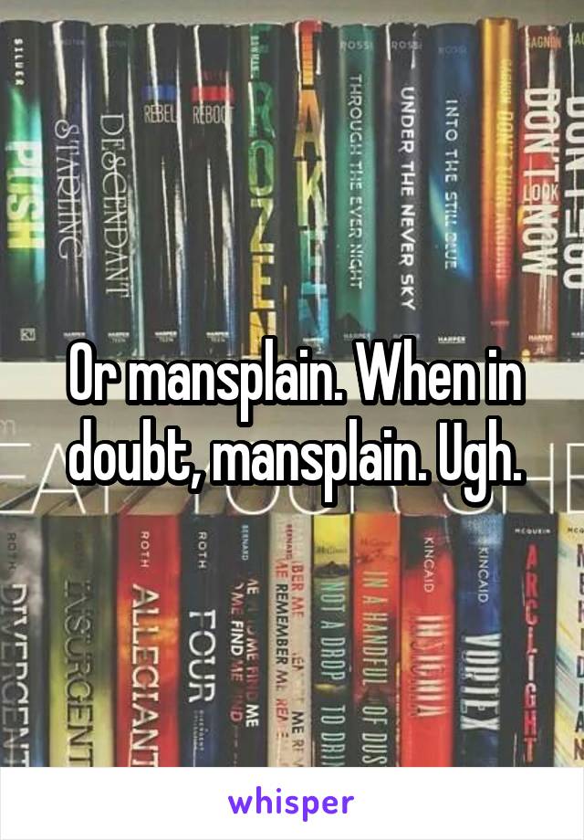 Or mansplain. When in doubt, mansplain. Ugh.