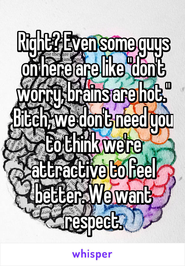 Right? Even some guys on here are like "don't worry, brains are hot." Bitch, we don't need you to think we're attractive to feel better. We want respect.