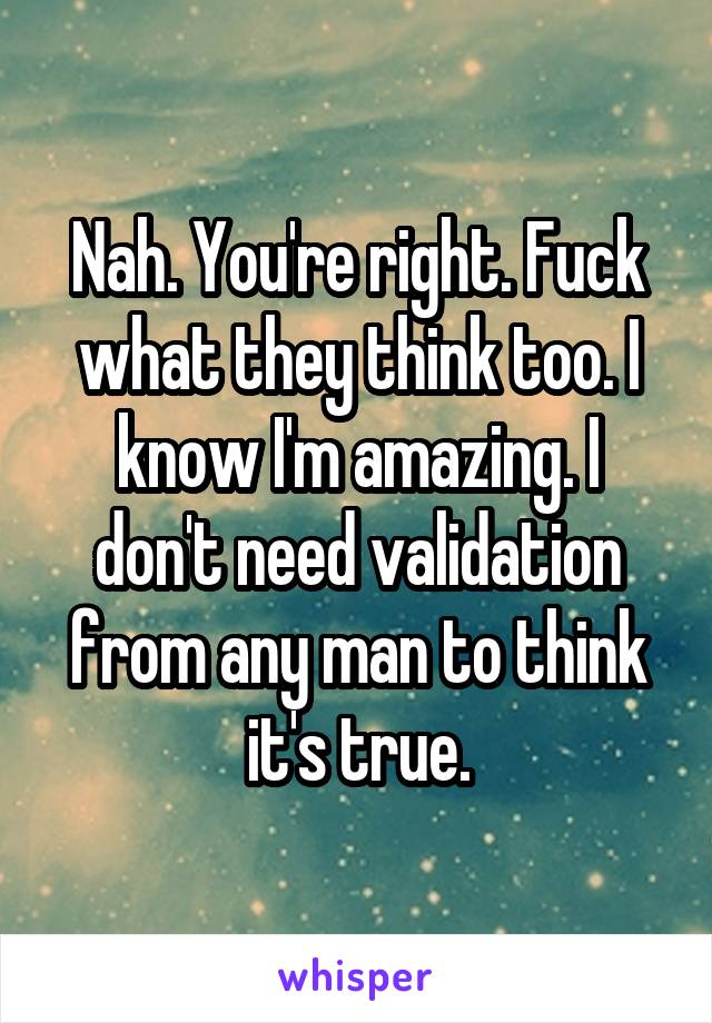 Nah. You're right. Fuck what they think too. I know I'm amazing. I don't need validation from any man to think it's true.