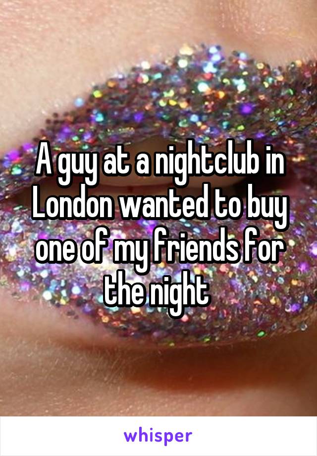 A guy at a nightclub in London wanted to buy one of my friends for the night 