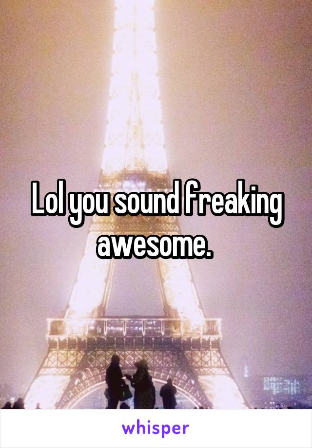 Lol you sound freaking awesome. 