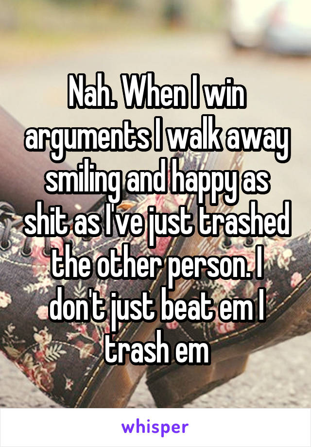 Nah. When I win arguments I walk away smiling and happy as shit as I've just trashed the other person. I don't just beat em I trash em