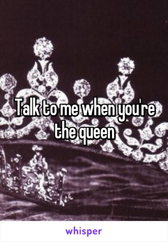 Talk to me when you're the queen