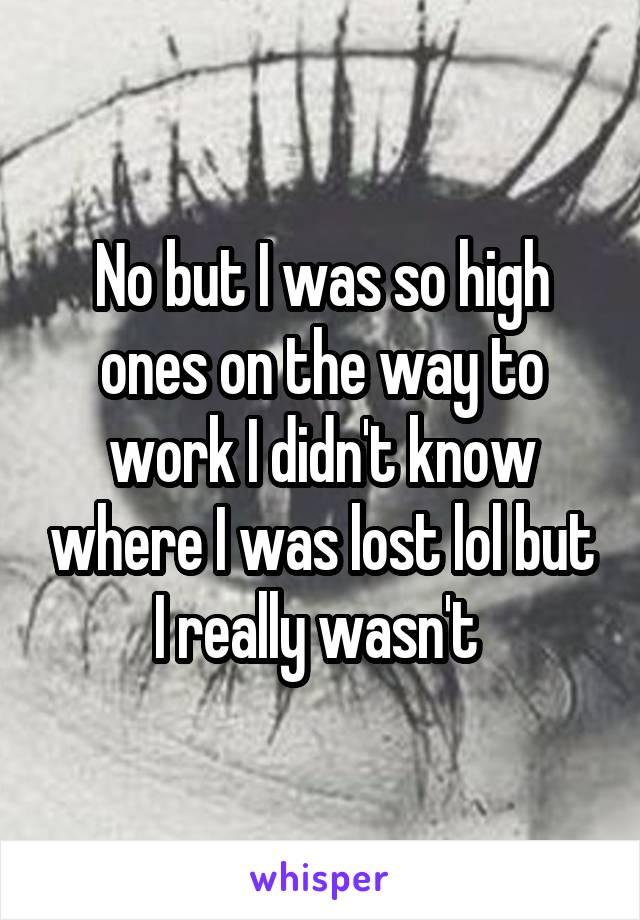 No but I was so high ones on the way to work I didn't know where I was lost lol but I really wasn't 