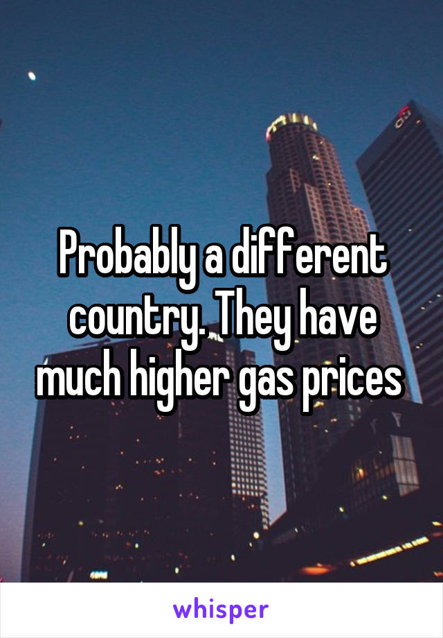 Probably a different country. They have much higher gas prices 