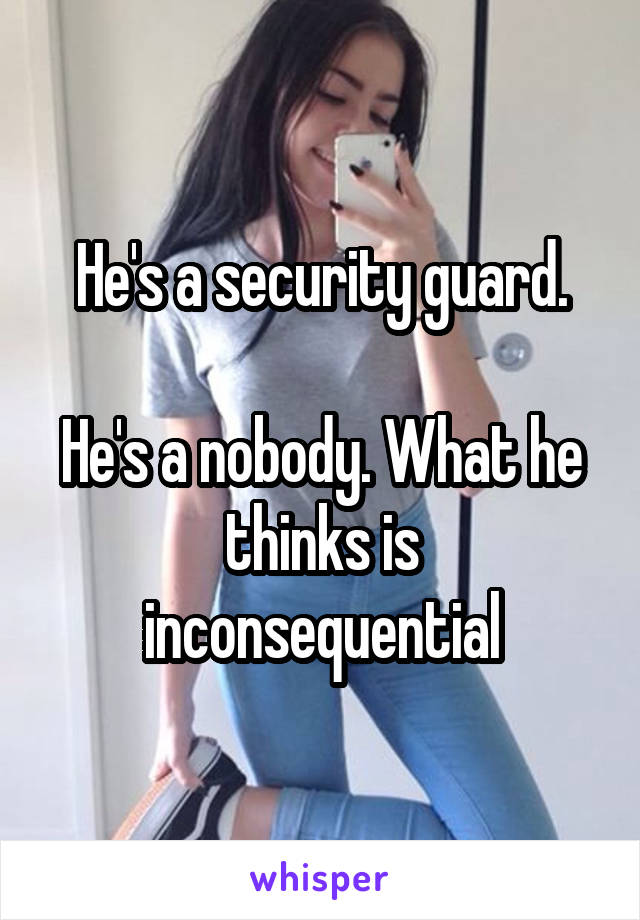 He's a security guard.

He's a nobody. What he thinks is inconsequential