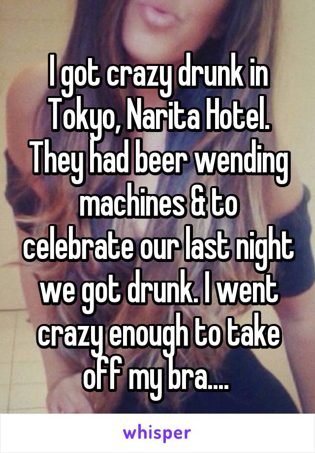 I got crazy drunk in Tokyo, Narita Hotel. They had beer wending machines & to celebrate our last night we got drunk. I went crazy enough to take off my bra.... 
