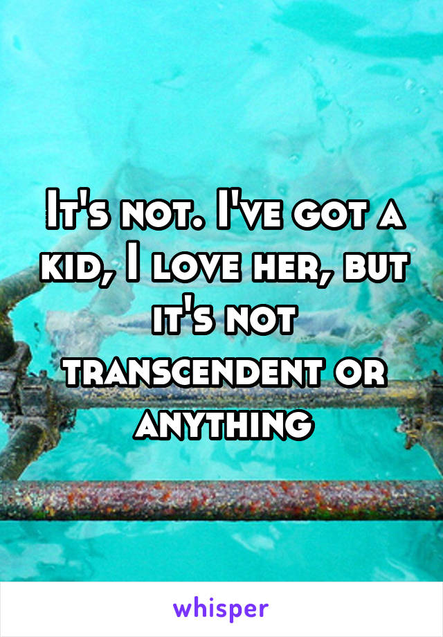 It's not. I've got a kid, I love her, but it's not transcendent or anything