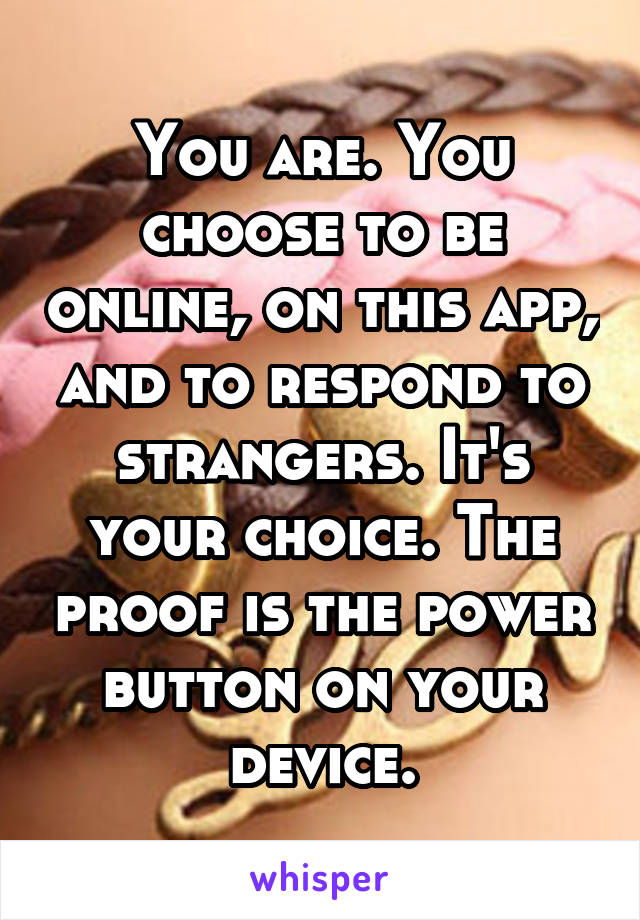 You are. You choose to be online, on this app, and to respond to strangers. It's your choice. The proof is the power button on your device.