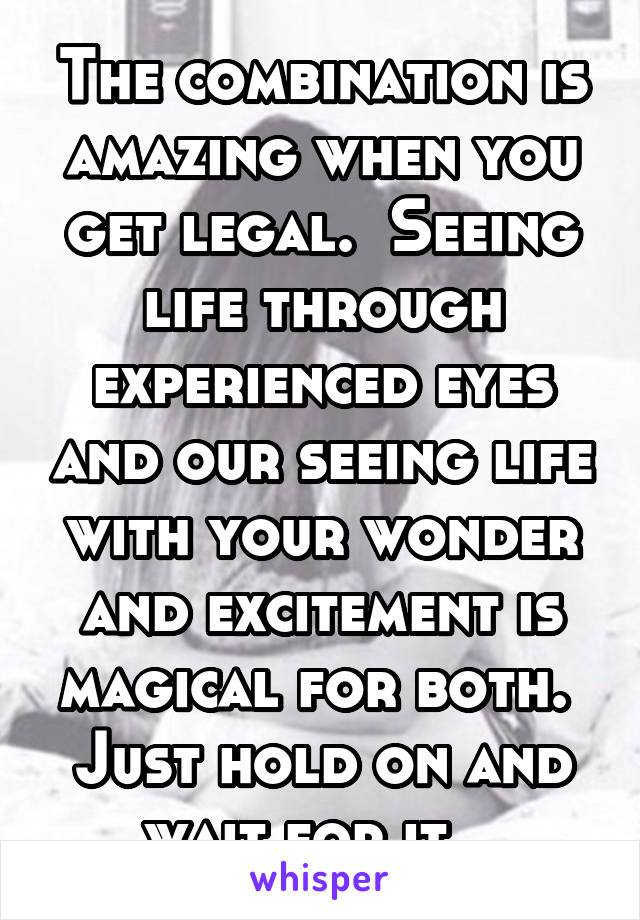 The combination is amazing when you get legal.  Seeing life through experienced eyes and our seeing life with your wonder and excitement is magical for both.  Just hold on and wait for it.  