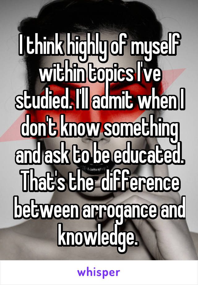 I think highly of myself within topics I've studied. I'll admit when I don't know something and ask to be educated. That's the  difference between arrogance and knowledge. 