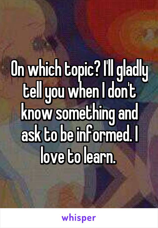 On which topic? I'll gladly tell you when I don't know something and ask to be informed. I love to learn. 