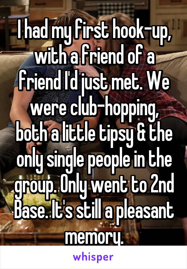 I had my first hook-up, with a friend of a friend I'd just met. We were club-hopping, both a little tipsy & the only single people in the group. Only went to 2nd Base. It's still a pleasant memory.