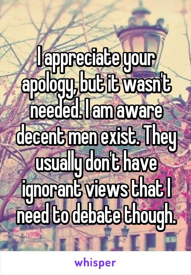 I appreciate your apology, but it wasn't needed. I am aware decent men exist. They usually don't have ignorant views that I need to debate though.