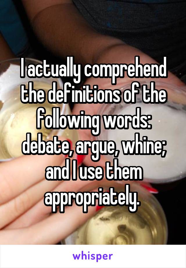 I actually comprehend the definitions of the following words: debate, argue, whine; and I use them appropriately. 