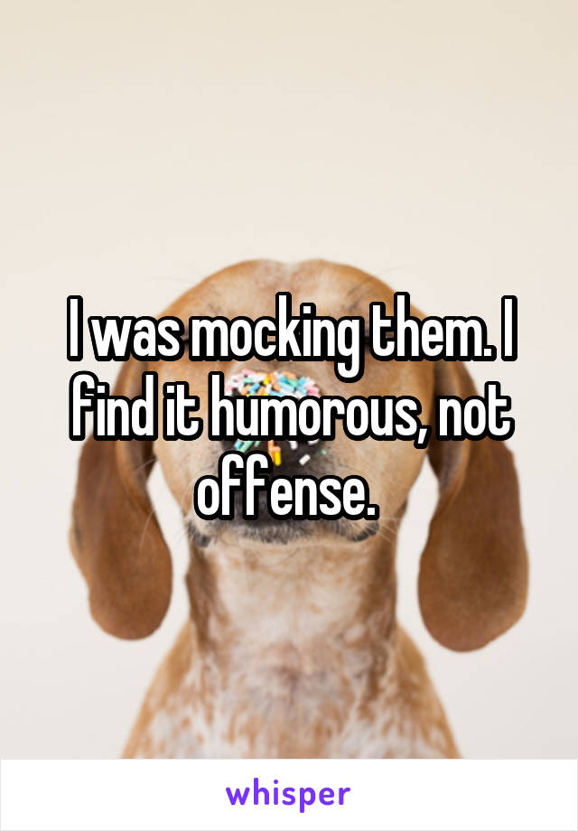 I was mocking them. I find it humorous, not offense. 