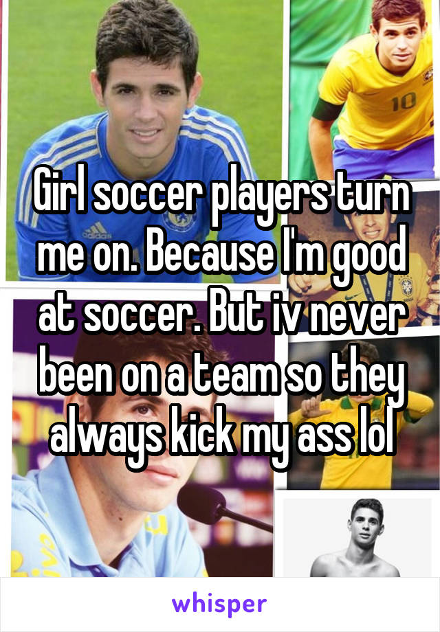 Girl soccer players turn me on. Because I'm good at soccer. But iv never been on a team so they always kick my ass lol