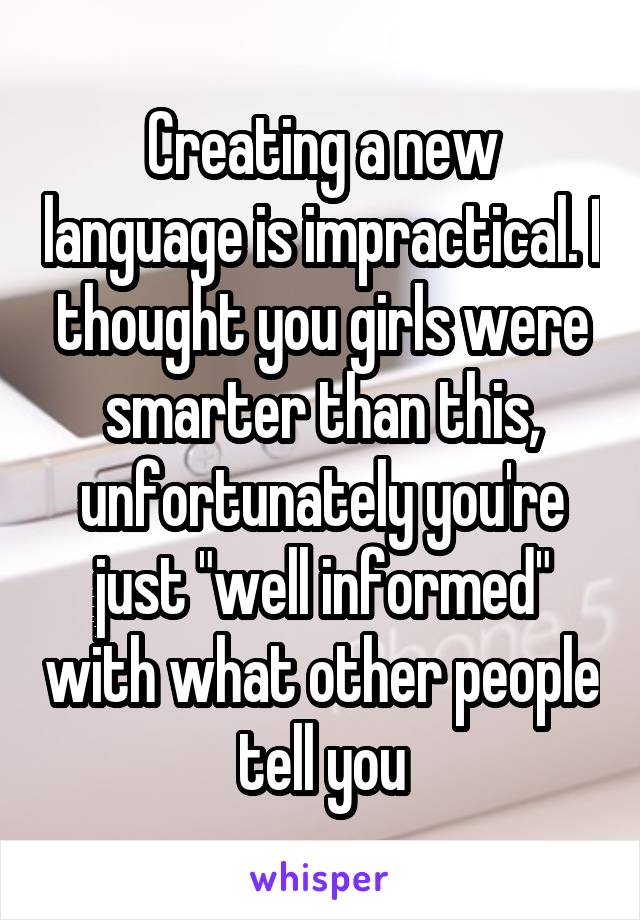 Creating a new language is impractical. I thought you girls were smarter than this, unfortunately you're just "well informed" with what other people tell you